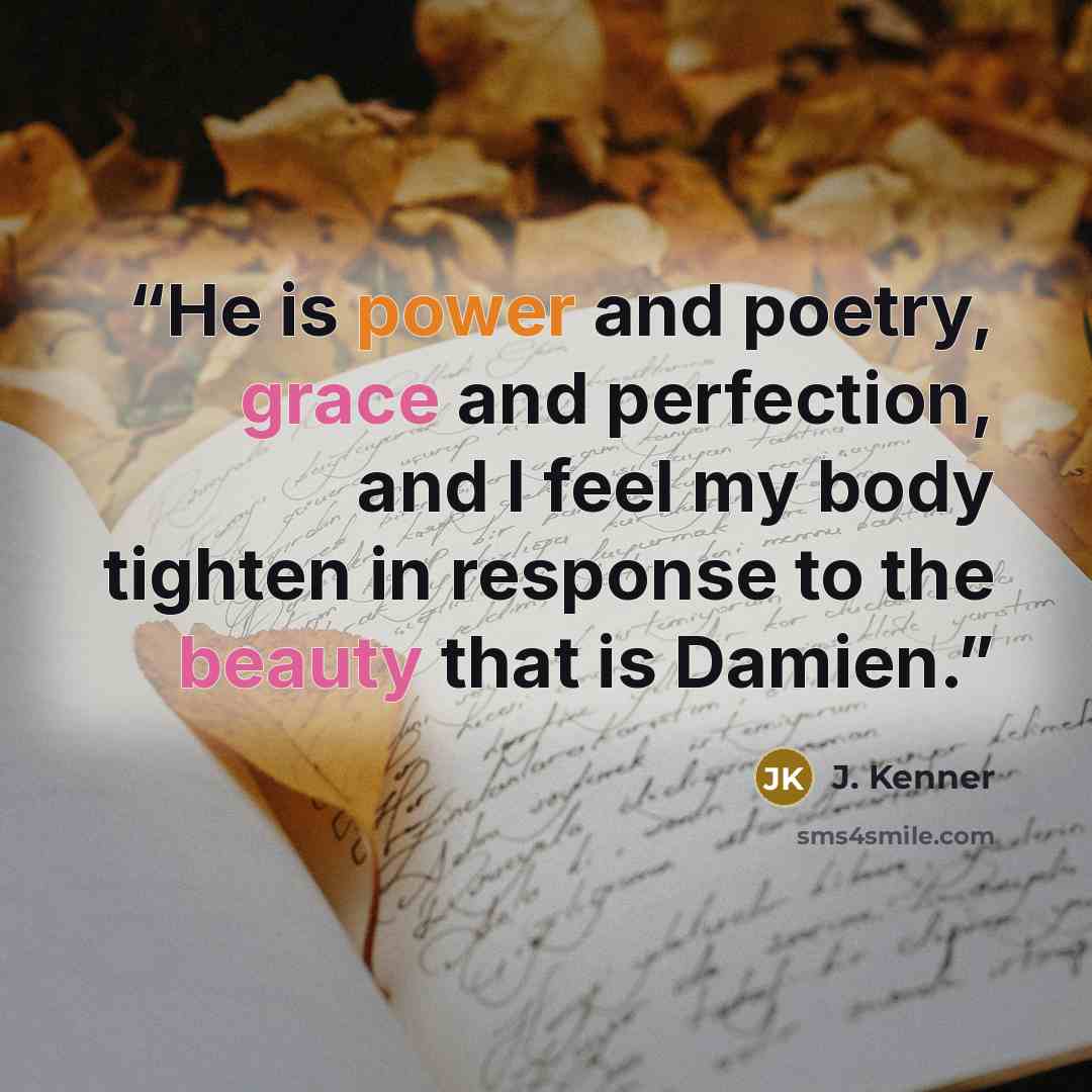 “He is power and poetry, grace and perfection, and I feel my body tighten in response to the beauty that is Damien.” quote by J. Kenner