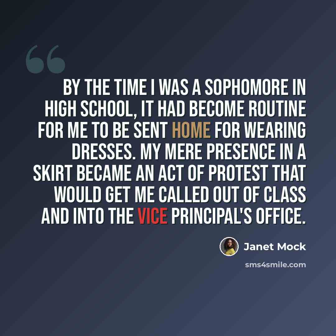 “By the time I was a sophomore in high school, it had become routine for me to be sent home for wearing dresses. My mere presence in a skirt became an act of protest that would get me called out of class and into the vice principal's office.” quote by Janet Mock