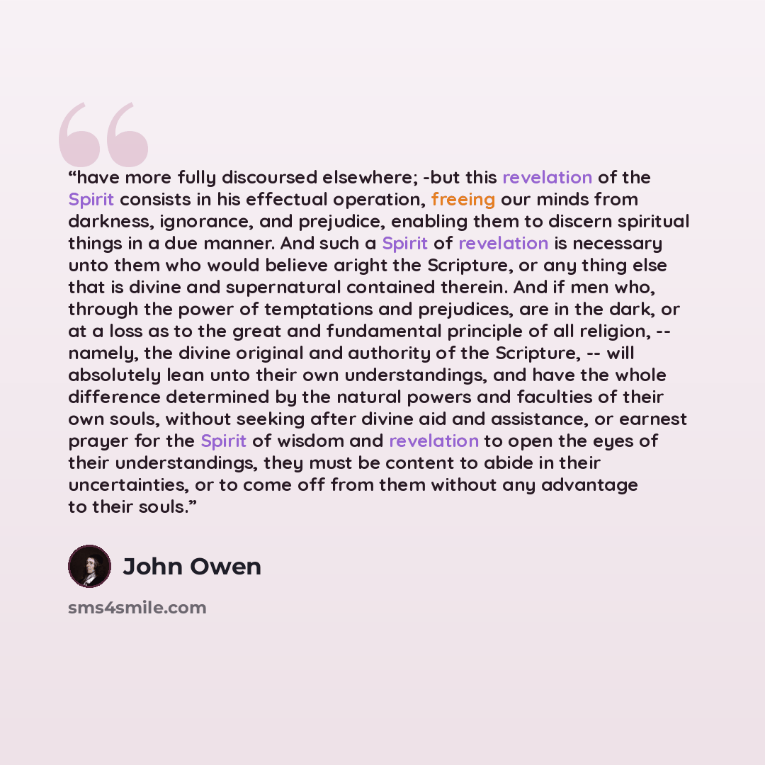 “have more fully discoursed elsewhere; -but this revelation of the Spirit consists in his effectual operation, freeing our minds from darkness, ignorance, and prejudice, enabling them to discern spiritual things in a due manner. And such a Spirit of revelation is necessary unto them who would…” quote by John Owen
