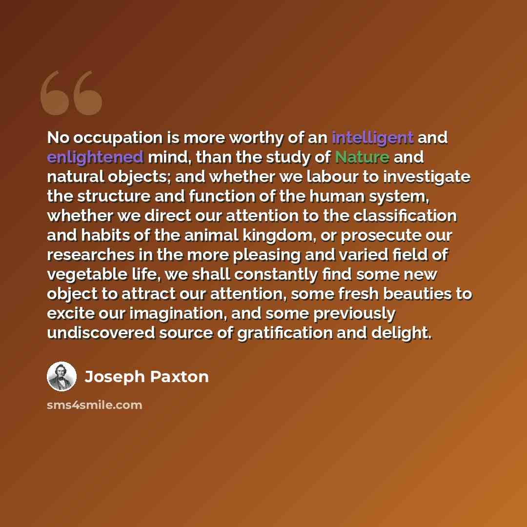 “No occupation is more worthy of an intelligent and enlightened mind, than the study of Nature and natural objects; and whether we labour to investigate the structure and function of the human system, whether we direct our attention to the classification and habits of the animal kingdom, or…” quote by Joseph Paxton