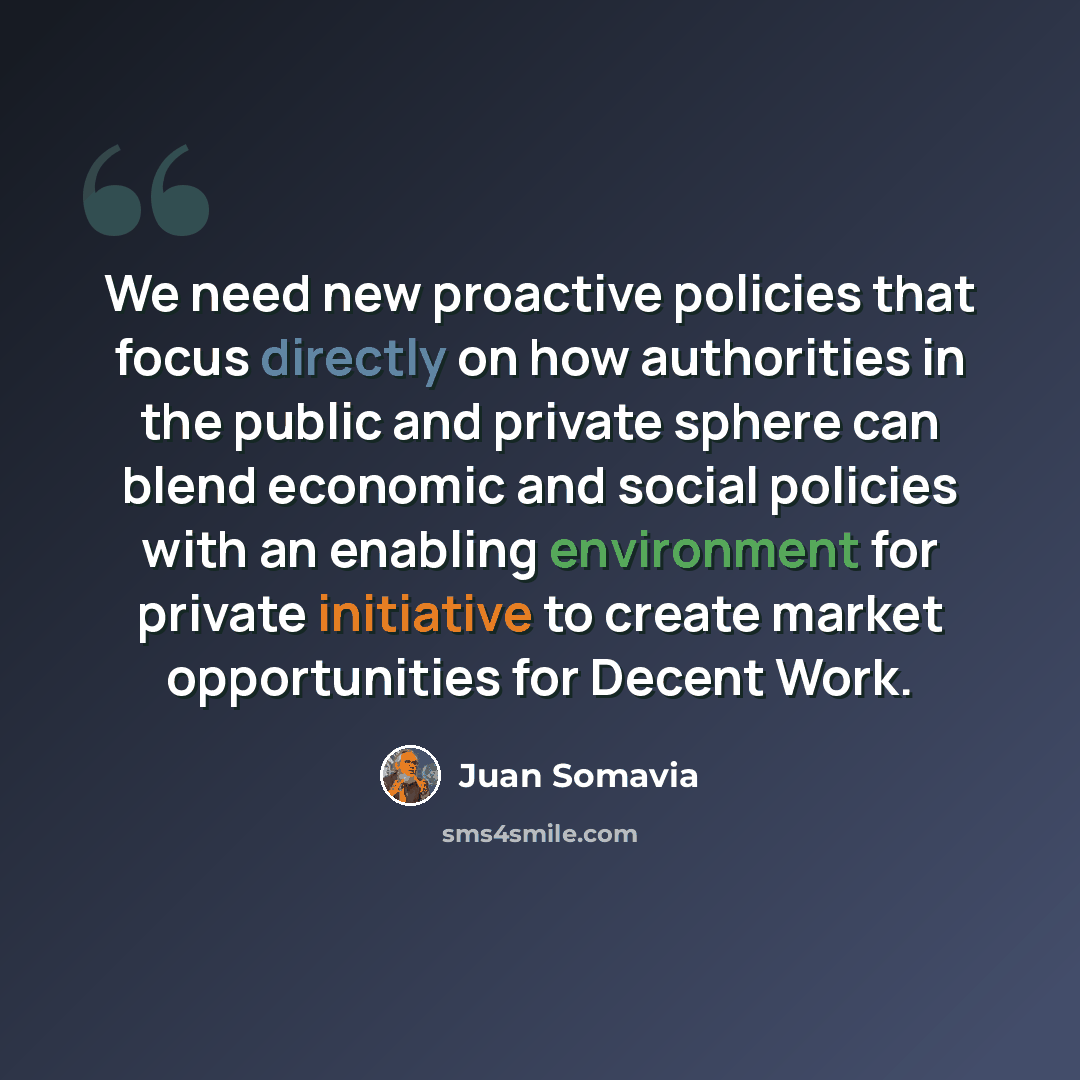 “We need new proactive policies that focus directly on how authorities in the public and private sphere can blend economic and social policies with an enabling environment for private initiative to create market opportunities for Decent Work.” quote by Juan Somavia