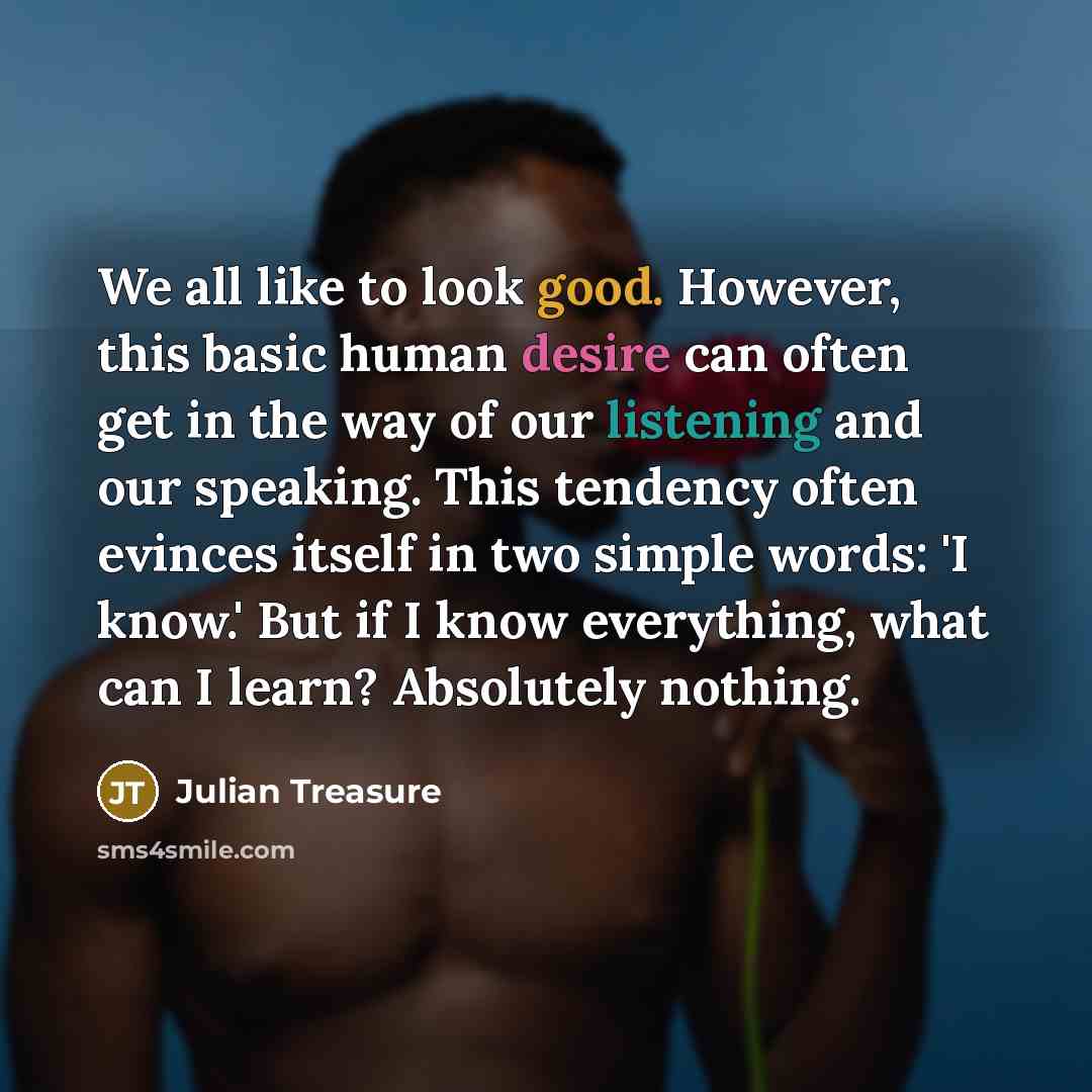 “We all like to look good. However, this basic human desire can often get in the way of our listening and our speaking. This tendency often evinces itself in two simple words: 'I know.' But if I know everything, what can I learn? Absolutely nothing.” quote by Julian Treasure