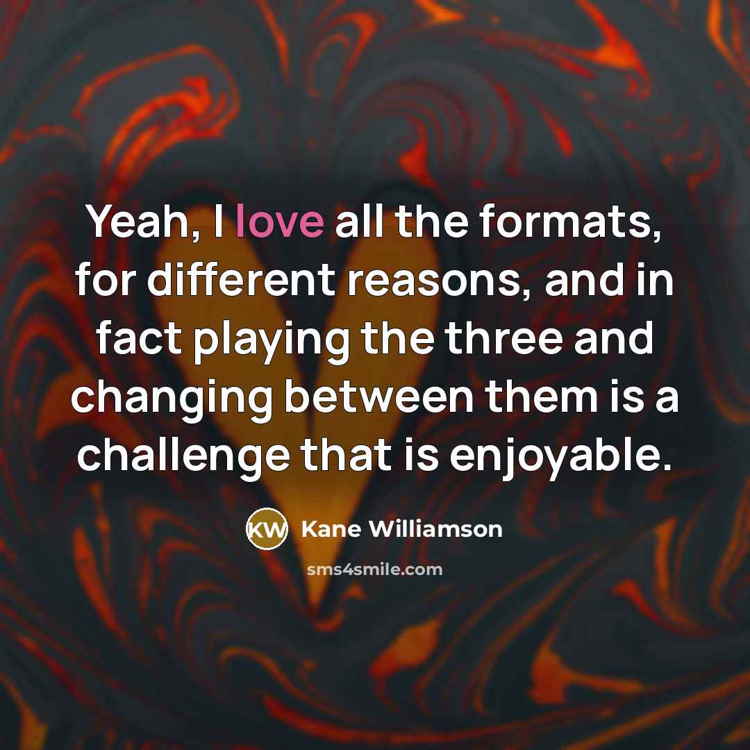 “Yeah, I love all the formats, for different reasons, and in fact playing the three and changing between them is a challenge that is enjoyable.” quote by Kane Williamson