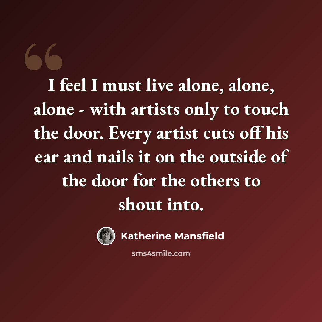 “I feel I must live alone, alone, alone - with artists only to touch the door. Every artist cuts off his ear and nails it on the outside of the door for the others to shout into.” quote by Katherine Mansfield
