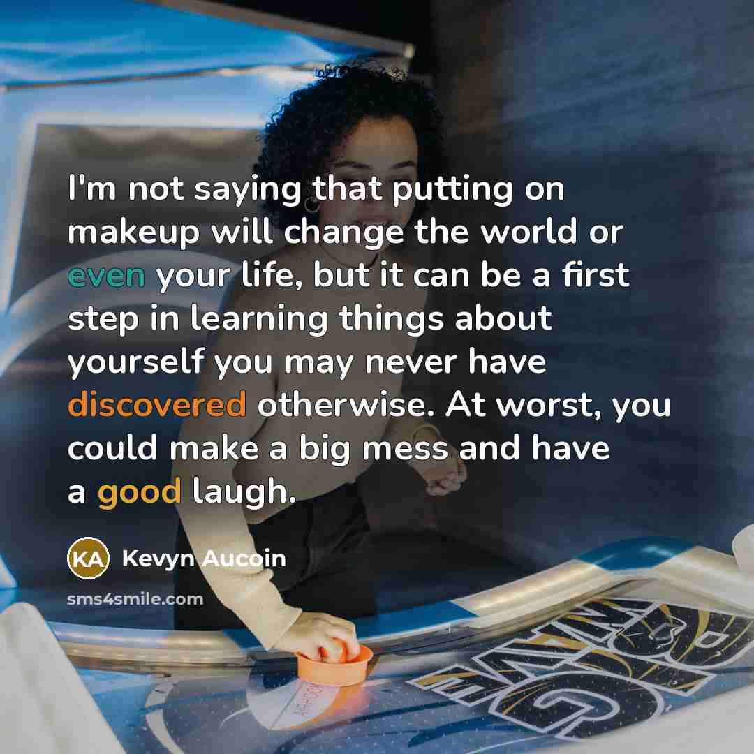 “I'm not saying that putting on makeup will change the world or even your life, but it can be a first step in learning things about yourself you may never have discovered otherwise. At worst, you could make a big mess and have a good laugh.” quote by Kevyn Aucoin