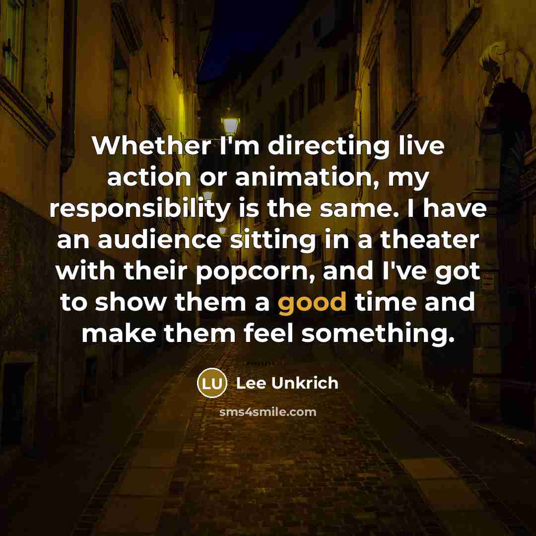 “Whether I'm directing live action or animation, my responsibility is the same. I have an audience sitting in a theater with their popcorn, and I've got to show them a good time and make them feel something.” quote by Lee Unkrich