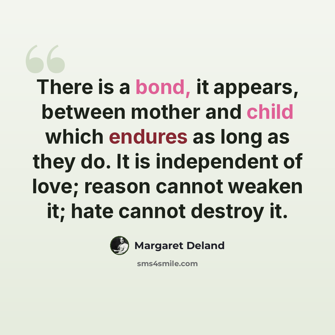 “There is a bond, it appears, between mother and child which endures as long as they do. It is independent of love; reason cannot weaken it; hate cannot destroy it.” quote by Margaret Deland