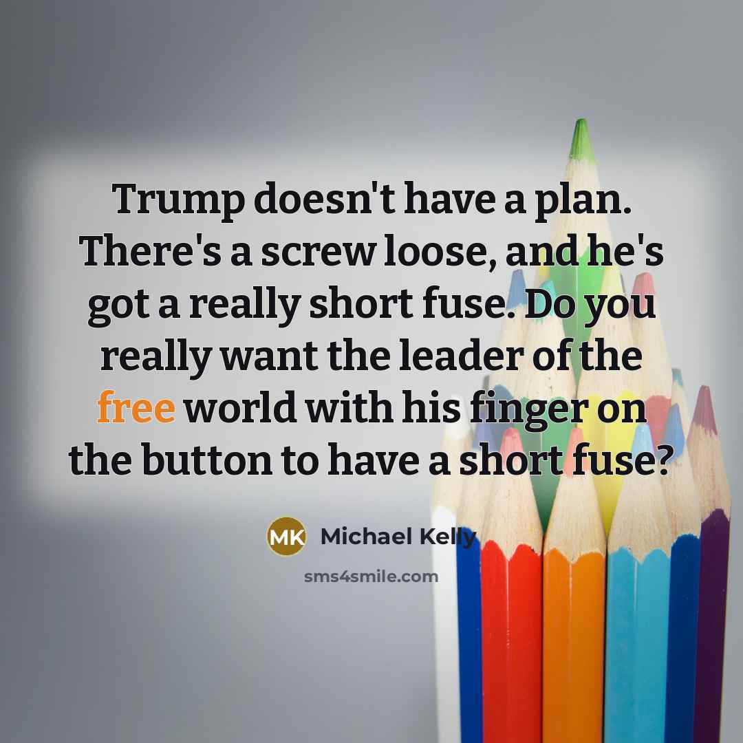“Trump doesn't have a plan. There's a screw loose, and he's got a really short fuse. Do you really want the leader of the free world with his finger on the button to have a short fuse?” quote by Michael Kelly