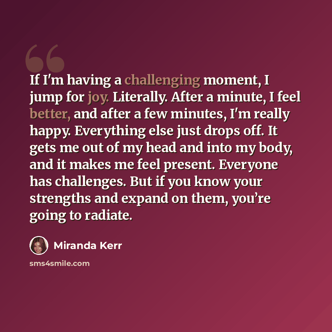 “If I'm having a challenging moment, I jump for joy. Literally. After a minute, I feel better, and after a few minutes, I'm really happy. Everything else just drops off. It gets me out of my head and into my body, and it makes me feel present. Everyone has challenges. But if you know your strengths…” quote by Miranda Kerr