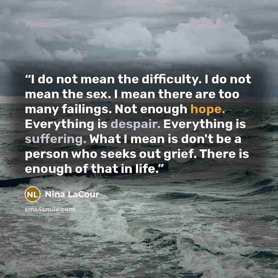 “I do not mean the difficulty. I do not mean the sex. I mean there are too many failings. Not enough hope. Everything is despair. Everything is suffering. What I mean is don't be a person who seeks out grief. There is enough of that in life.” quote by Nina LaCour