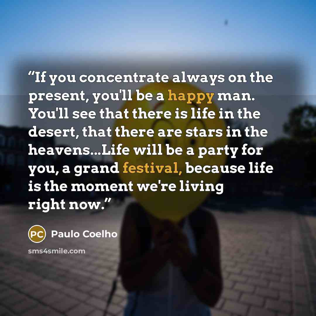 “If you concentrate always on the present, you'll be a happy man. You'll see that there is life in the desert, that there are stars in the heavens...Life will be a party for you, a grand festival, because life is the moment we're living right now.” quote by Paulo Coelho