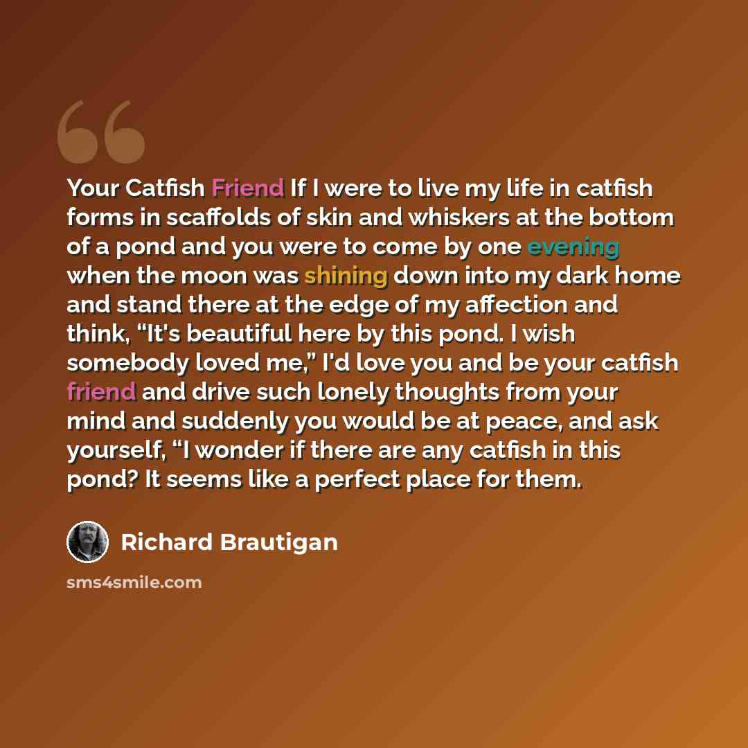 “Your Catfish Friend If I were to live my life in catfish forms in scaffolds of skin and whiskers at the bottom of a pond and you were to come by one evening when the moon was shining down into my dark home and stand there at the edge of my affection and think, “It's beautiful here by this pond. I…” quote by Richard Brautigan