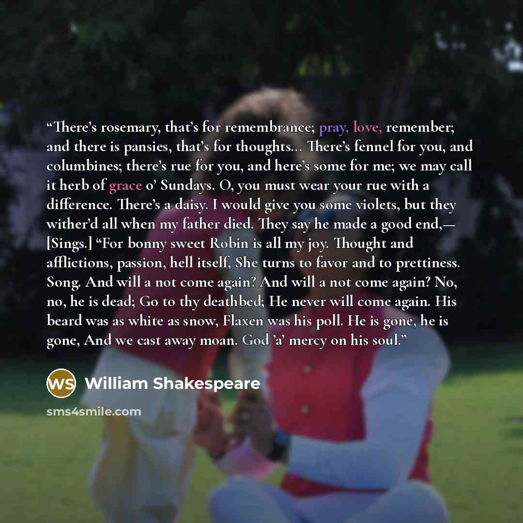 “There’s rosemary, that’s for remembrance; pray, love, remember; and there is pansies, that’s for thoughts... There’s fennel for you, and columbines; there’s rue for you, and here’s some for me; we may call it herb of grace o’ Sundays. O, you must wear your rue with a difference. There’s a daisy. I…” quote by William Shakespeare