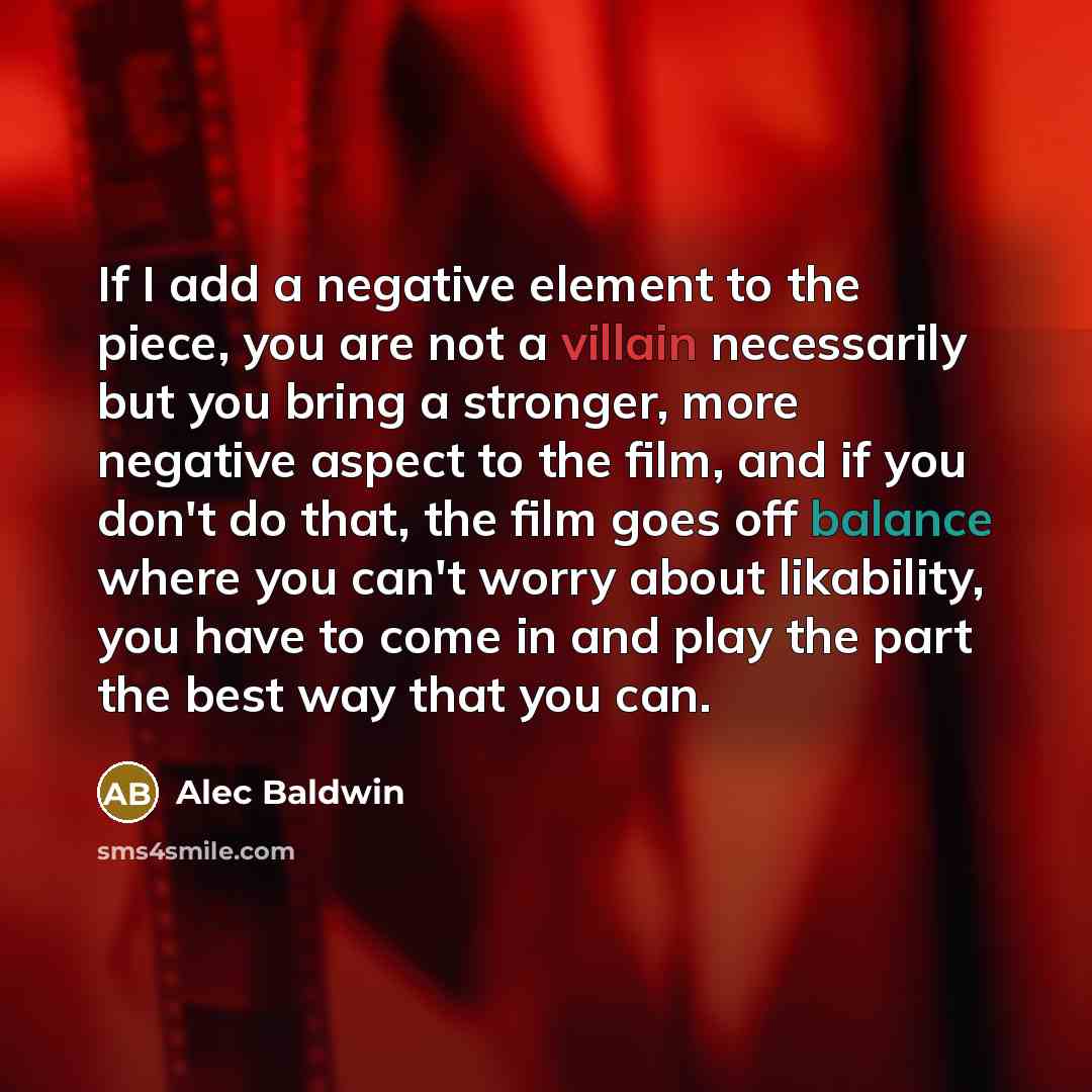 “If I add a negative element to the piece, you are not a villain necessarily but you bring a stronger, more negative aspect to the film, and if you don't do that, the film goes off balance where you can't worry about likability, you have to come in and play the part the best way that you can.” quote by Alec Baldwin