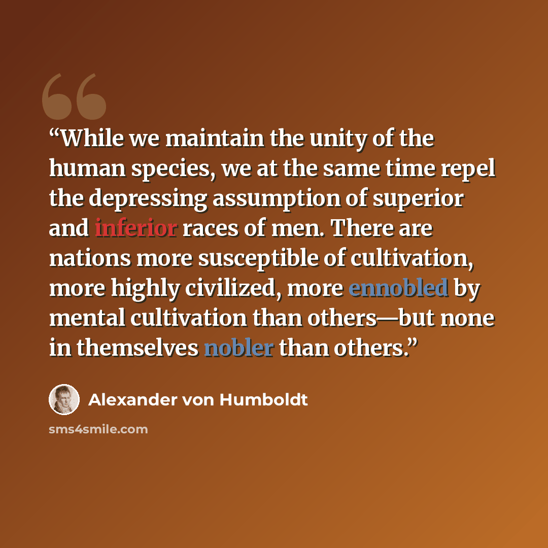 “While we maintain the unity of the human species, we at the same time repel the depressing assumption of superior and inferior races of men. There are nations more susceptible of cultivation, more highly civilized, more ennobled by mental cultivation than others—but none in themselves nobler than…” quote by Alexander von Humboldt