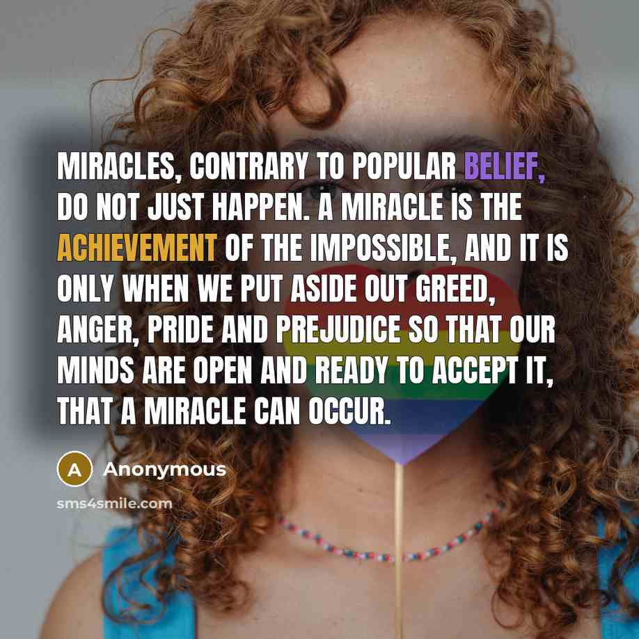 “Miracles, contrary to popular belief, do not just happen. A miracle is the achievement of the impossible, and it is only when we put aside out greed, anger, pride and prejudice so that our minds are open and ready to accept it, that a miracle can occur.” quote by Anonymous
