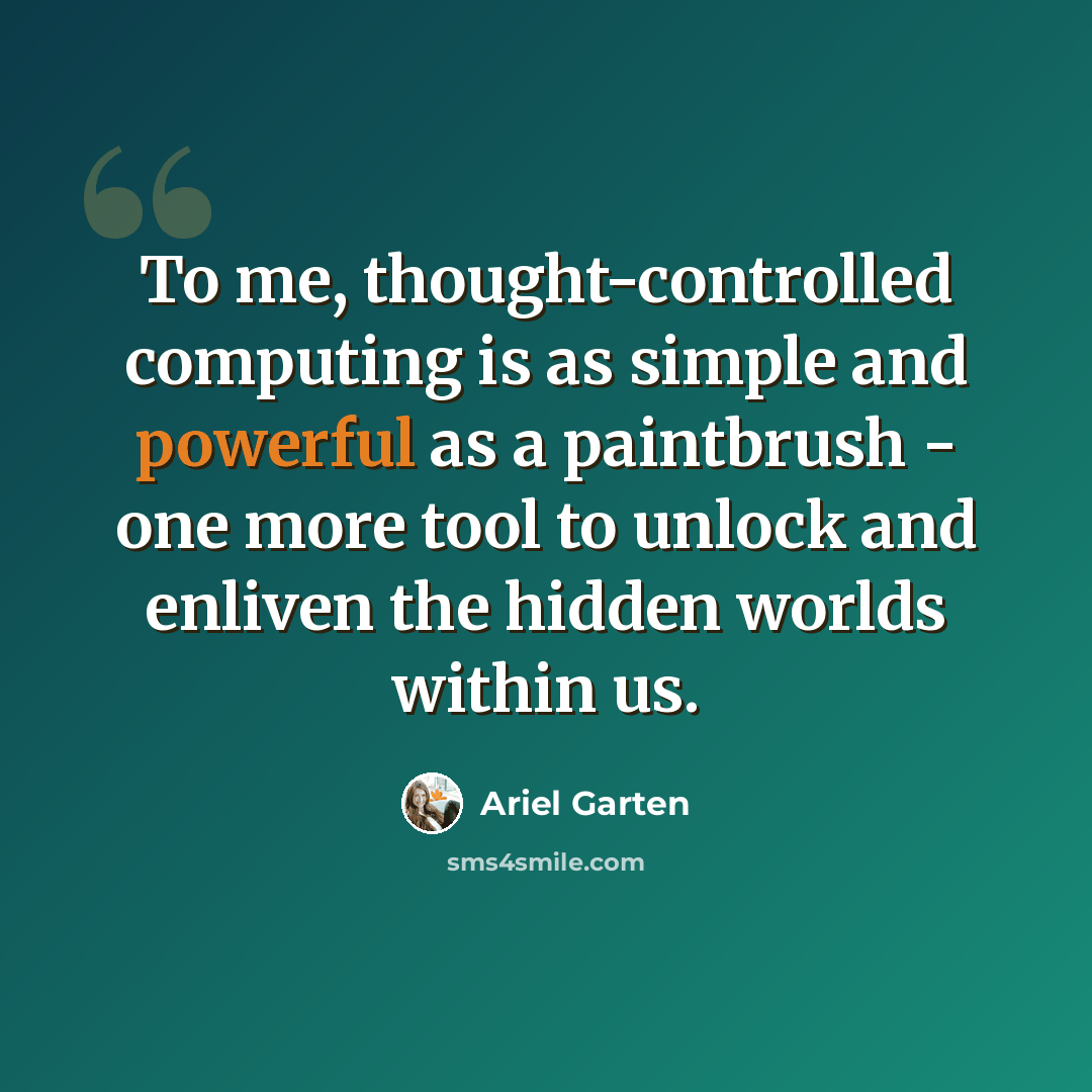 “To me, thought-controlled computing is as simple and powerful as a paintbrush - one more tool to unlock and enliven the hidden worlds within us.” quote by Ariel Garten