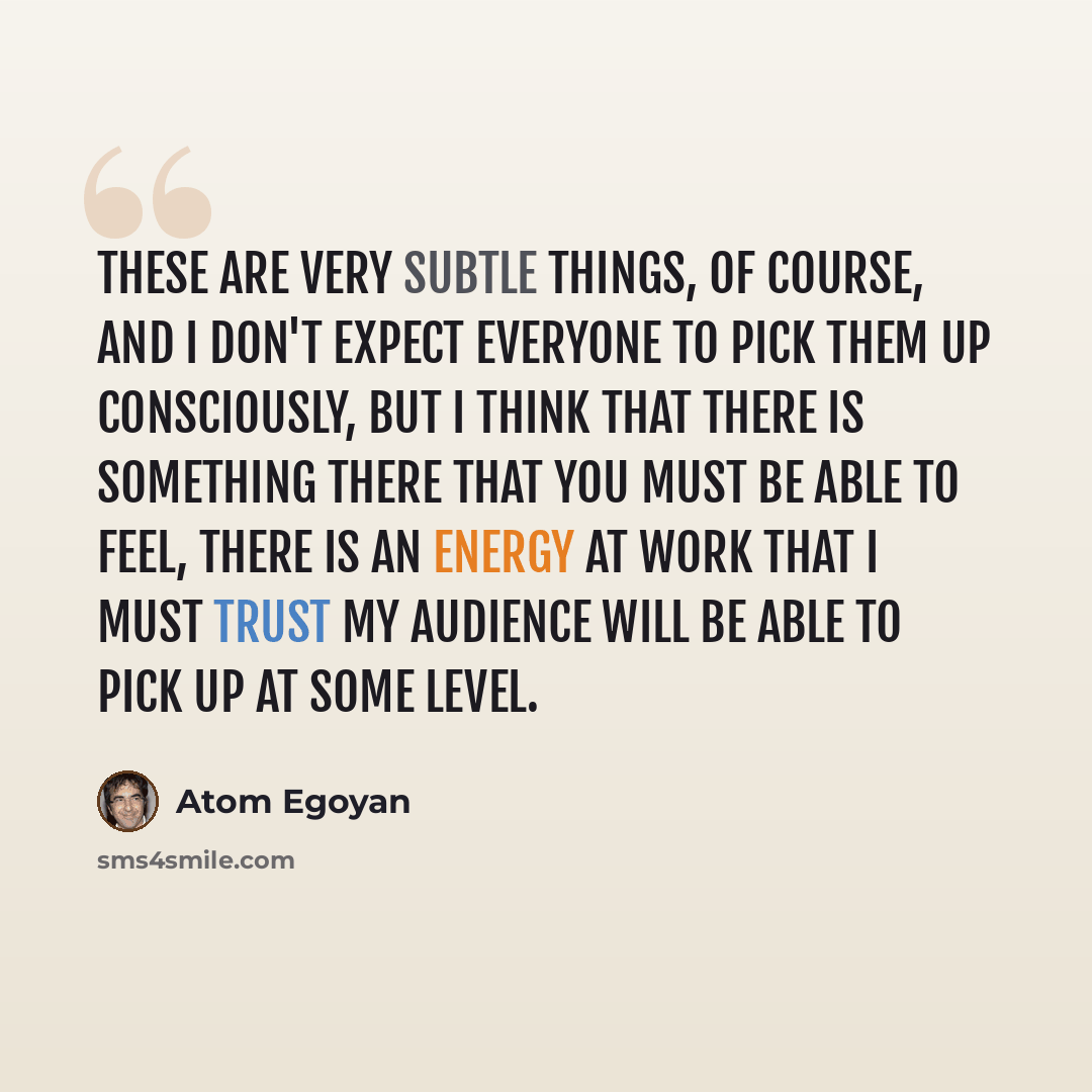 “These are very subtle things, of course, and I don't expect everyone to pick them up consciously, but I think that there is something there that you must be able to feel, there is an energy at work that I must trust my audience will be able to pick up at some level.” quote by Atom Egoyan