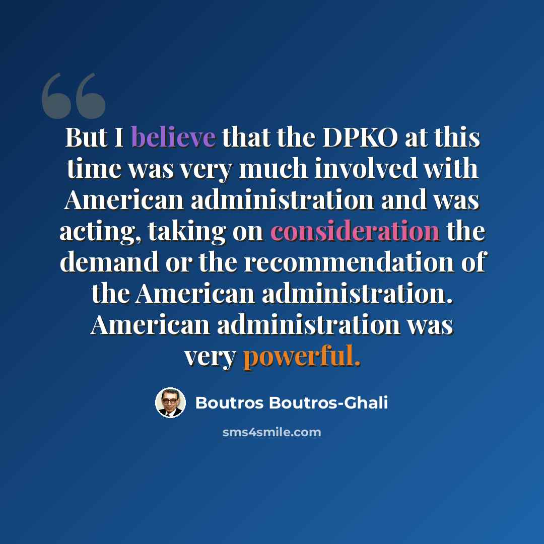 “But I believe that the DPKO at this time was very much involved with American administration and was acting, taking on consideration the demand or the recommendation of the American administration. American administration was very powerful.” quote by Boutros Boutros-Ghali