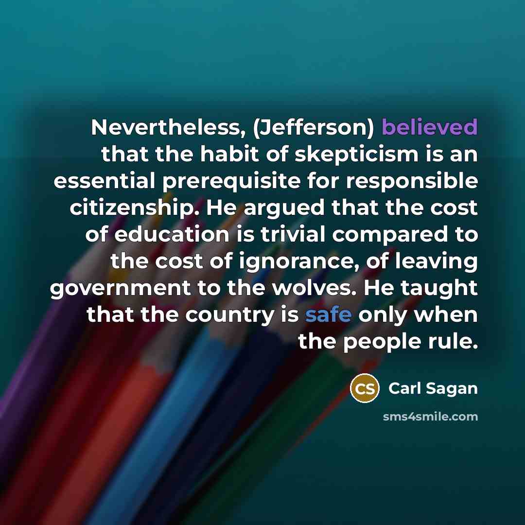 “Nevertheless, (Jefferson) believed that the habit of skepticism is an essential prerequisite for responsible citizenship. He argued that the cost of education is trivial compared to the cost of ignorance, of leaving government to the wolves. He taught that the country is safe only when the people…” quote by Carl Sagan