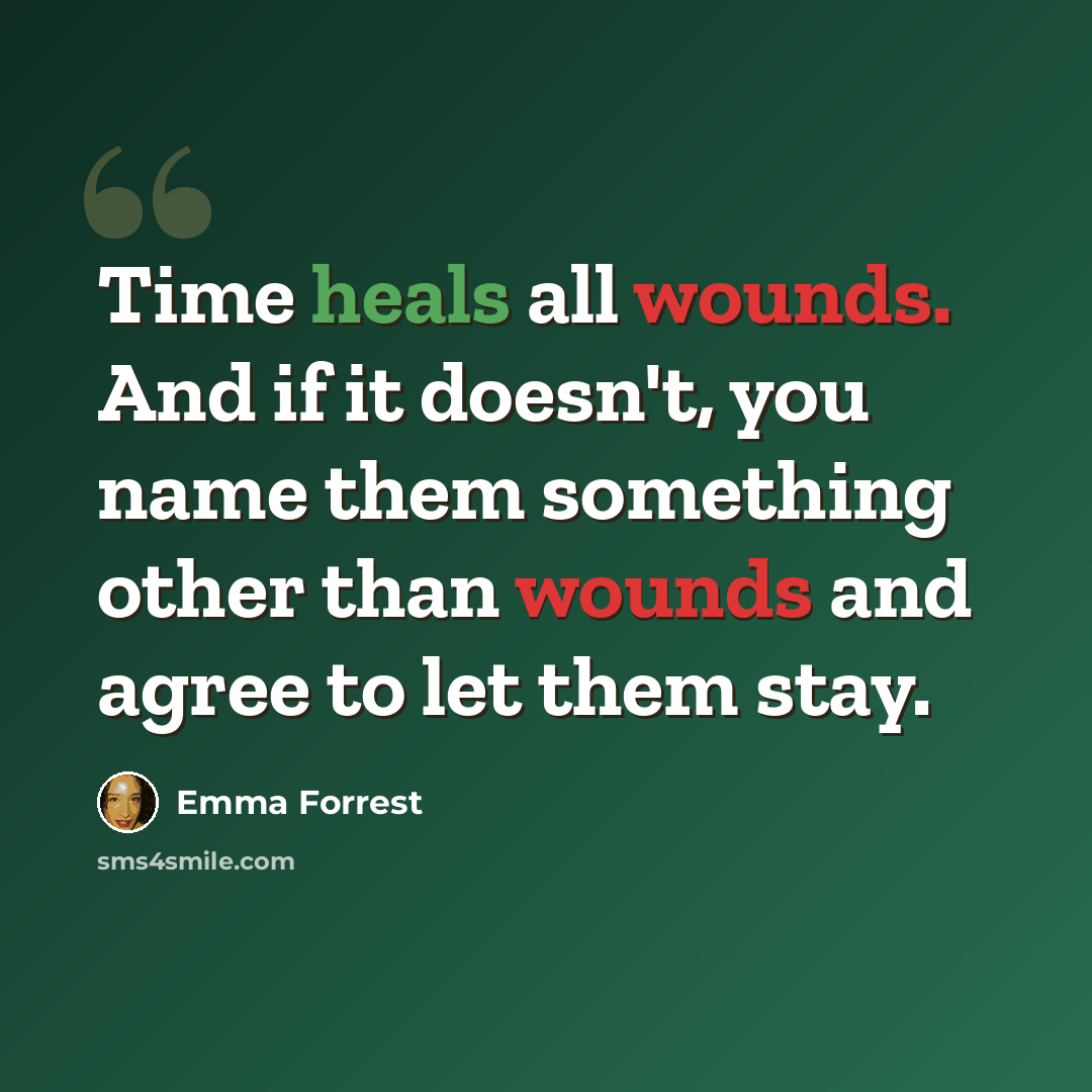 “Time heals all wounds. And if it doesn't, you name them something other than wounds and agree to let them stay.” quote by Emma Forrest