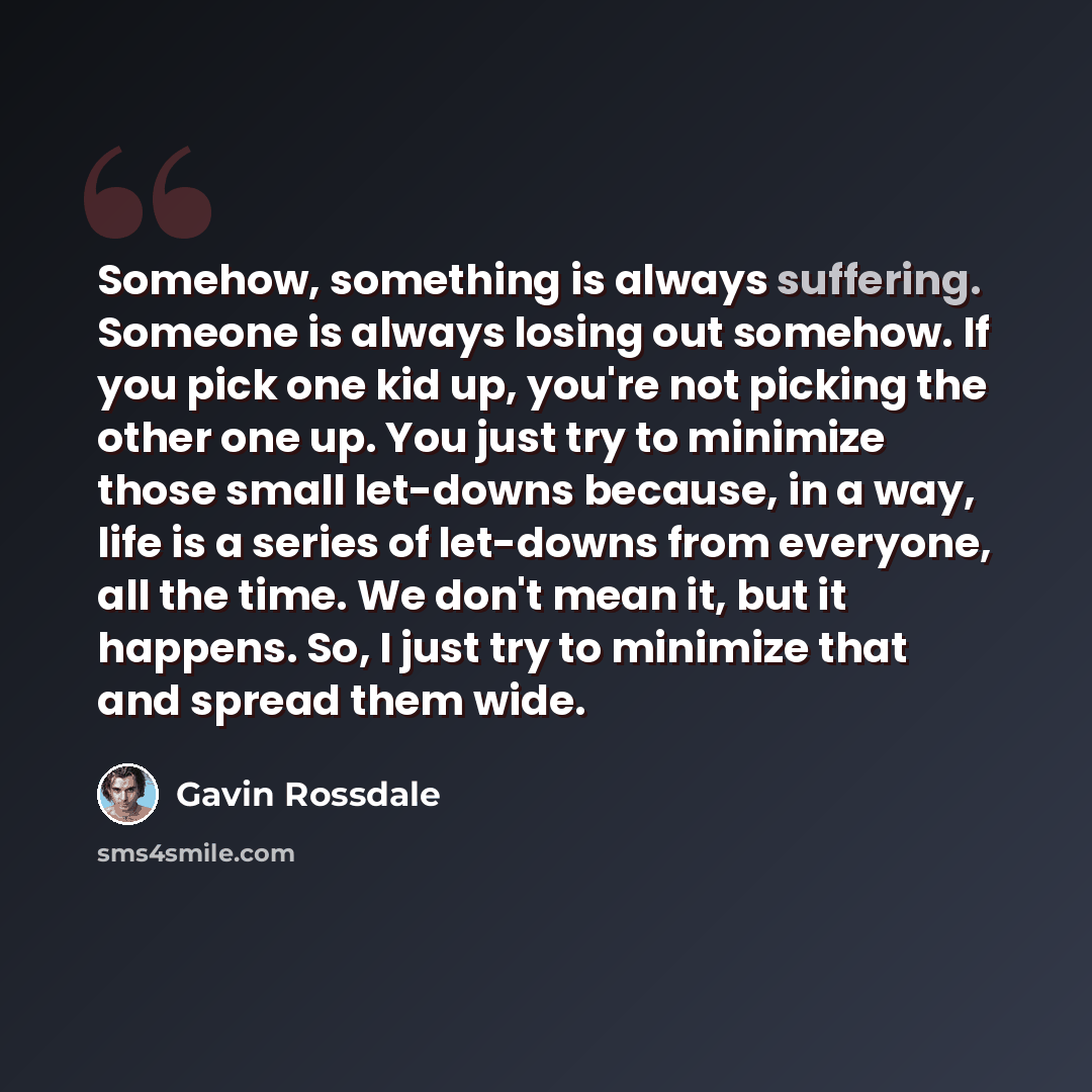 “Somehow, something is always suffering. Someone is always losing out somehow. If you pick one kid up, you're not picking the other one up. You just try to minimize those small let-downs because, in a way, life is a series of let-downs from everyone, all the time. We don't mean it, but it happens…” quote by Gavin Rossdale
