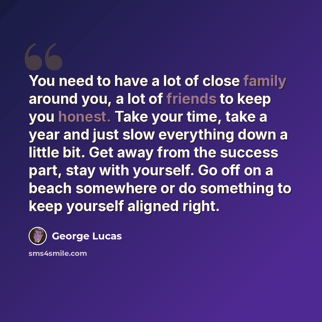 “You need to have a lot of close family around you, a lot of friends to keep you honest. Take your time, take a year and just slow everything down a little bit. Get away from the success part, stay with yourself. Go off on a beach somewhere or do something to keep yourself aligned right.” quote by George Lucas