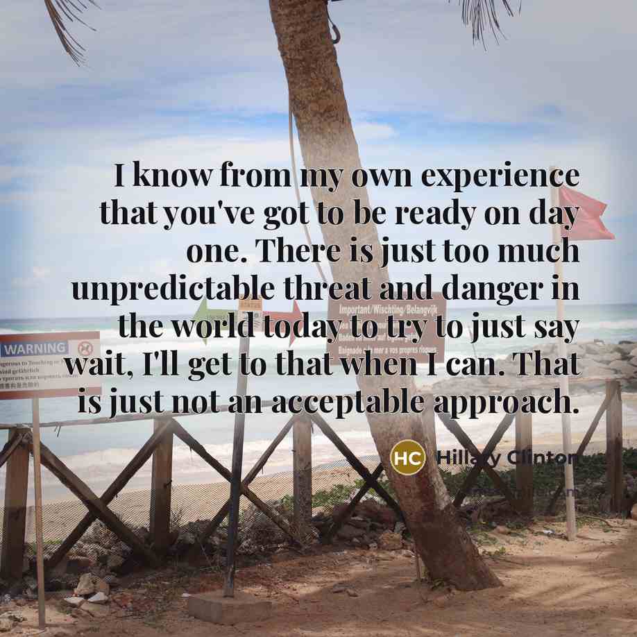 “I know from my own experience that you've got to be ready on day one. There is just too much unpredictable threat and danger in the world today to try to just say wait, I'll get to that when I can. That is just not an acceptable approach.” quote by Hillary Clinton