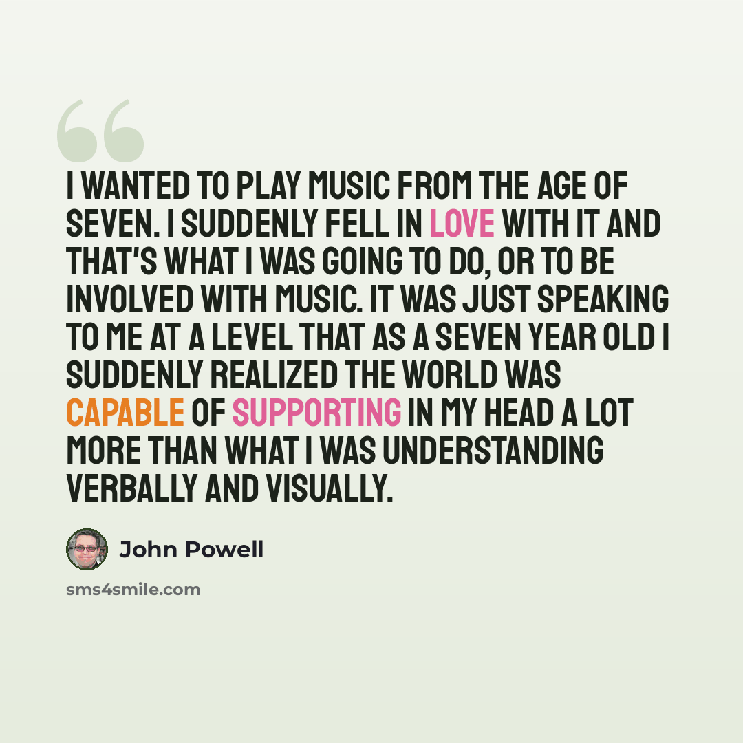 “I wanted to play music from the age of seven. I suddenly fell in love with it and that's what I was going to do, or to be involved with music. It was just speaking to me at a level that as a seven year old I suddenly realized the world was capable of supporting in my head a lot more than what I…” quote by John Powell