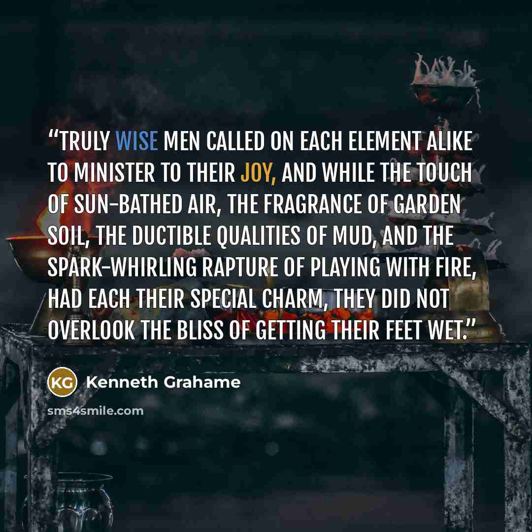 “Truly wise men called on each element alike to minister to their joy, and while the touch of sun-bathed air, the fragrance of garden soil, the ductible qualities of mud, and the spark-whirling rapture of playing with fire, had each their special charm, they did not overlook the bliss of getting…” quote by Kenneth Grahame