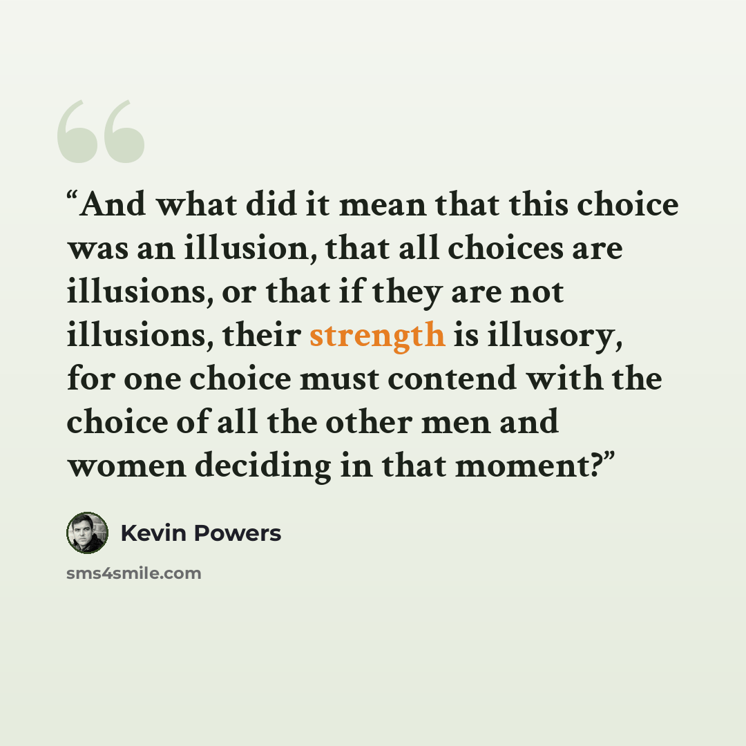 “And what did it mean that this choice was an illusion, that all choices are illusions, or that if they are not illusions, their strength is illusory, for one choice must contend with the choice of all the other men and women deciding in that moment?” quote by Kevin Powers