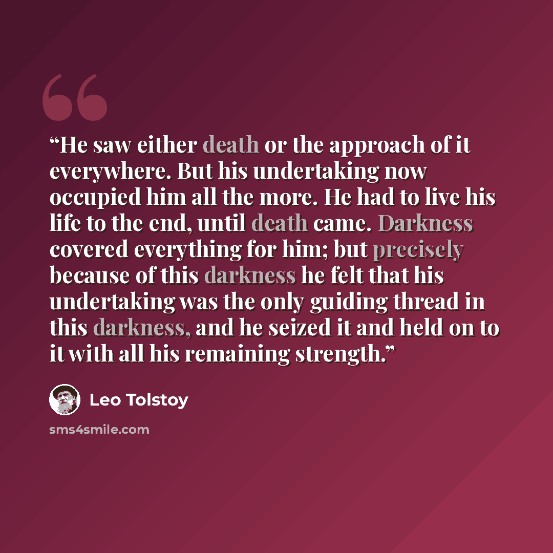 “He saw either death or the approach of it everywhere. But his undertaking now occupied him all the more. He had to live his life to the end, until death came. Darkness covered everything for him; but precisely because of this darkness he felt that his undertaking was the only guiding thread in…” quote by Leo Tolstoy