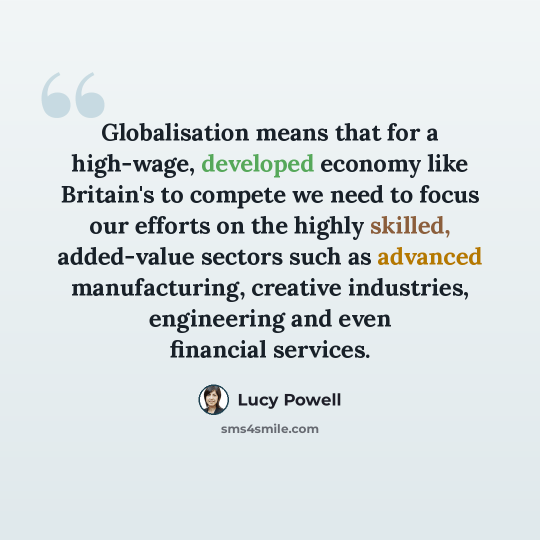 “Globalisation means that for a high-wage, developed economy like Britain's to compete we need to focus our efforts on the highly skilled, added-value sectors such as advanced manufacturing, creative industries, engineering and even financial services.” quote by Lucy Powell