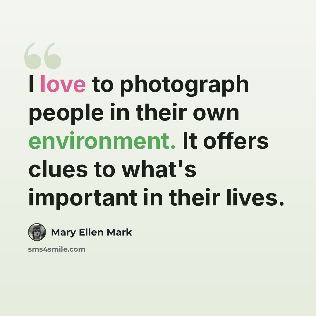 “I love to photograph people in their own environment. It offers clues to what's important in their lives.” quote by Mary Ellen Mark