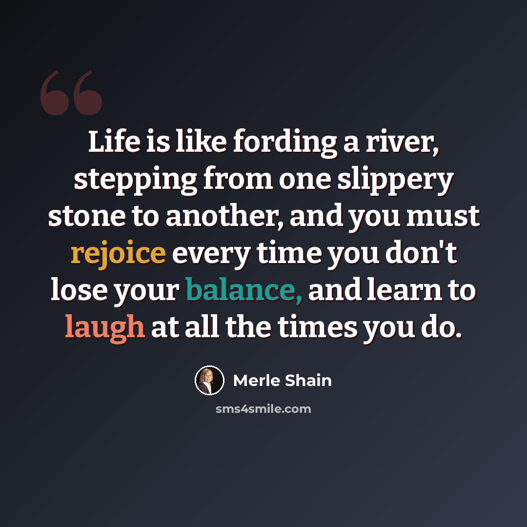 “Life is like fording a river, stepping from one slippery stone to another, and you must rejoice every time you don't lose your balance, and learn to laugh at all the times you do.” quote by Merle Shain