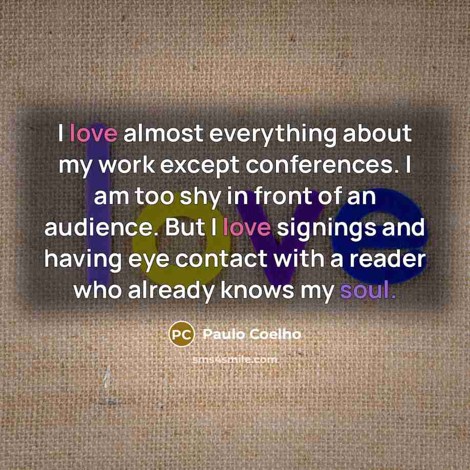 “I love almost everything about my work except conferences. I am too shy in front of an audience. But I love signings and having eye contact with a reader who already knows my soul.” quote by Paulo Coelho