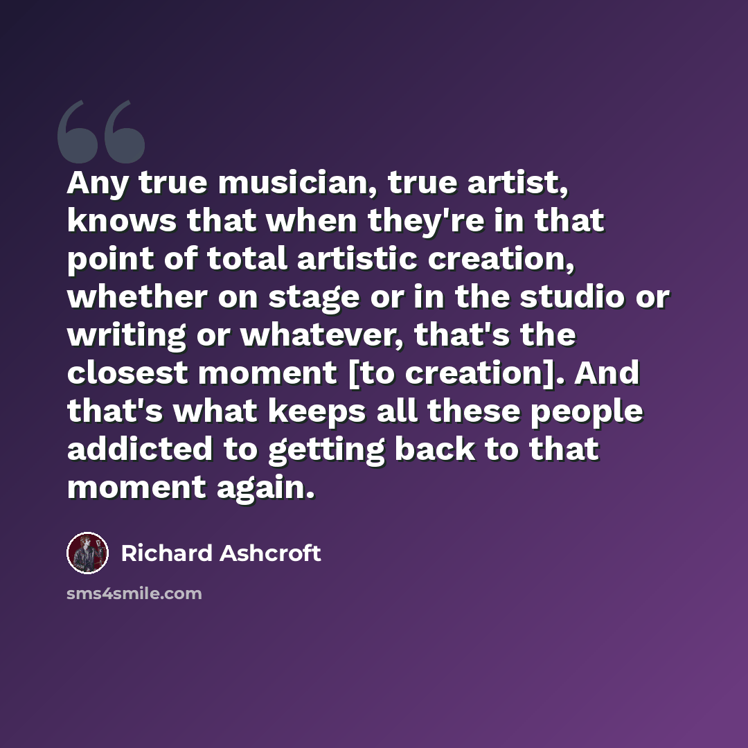 “Any true musician, true artist, knows that when they're in that point of total artistic creation, whether on stage or in the studio or writing or whatever, that's the closest moment [to creation]. And that's what keeps all these people addicted to getting back to that moment again.” quote by Richard Ashcroft