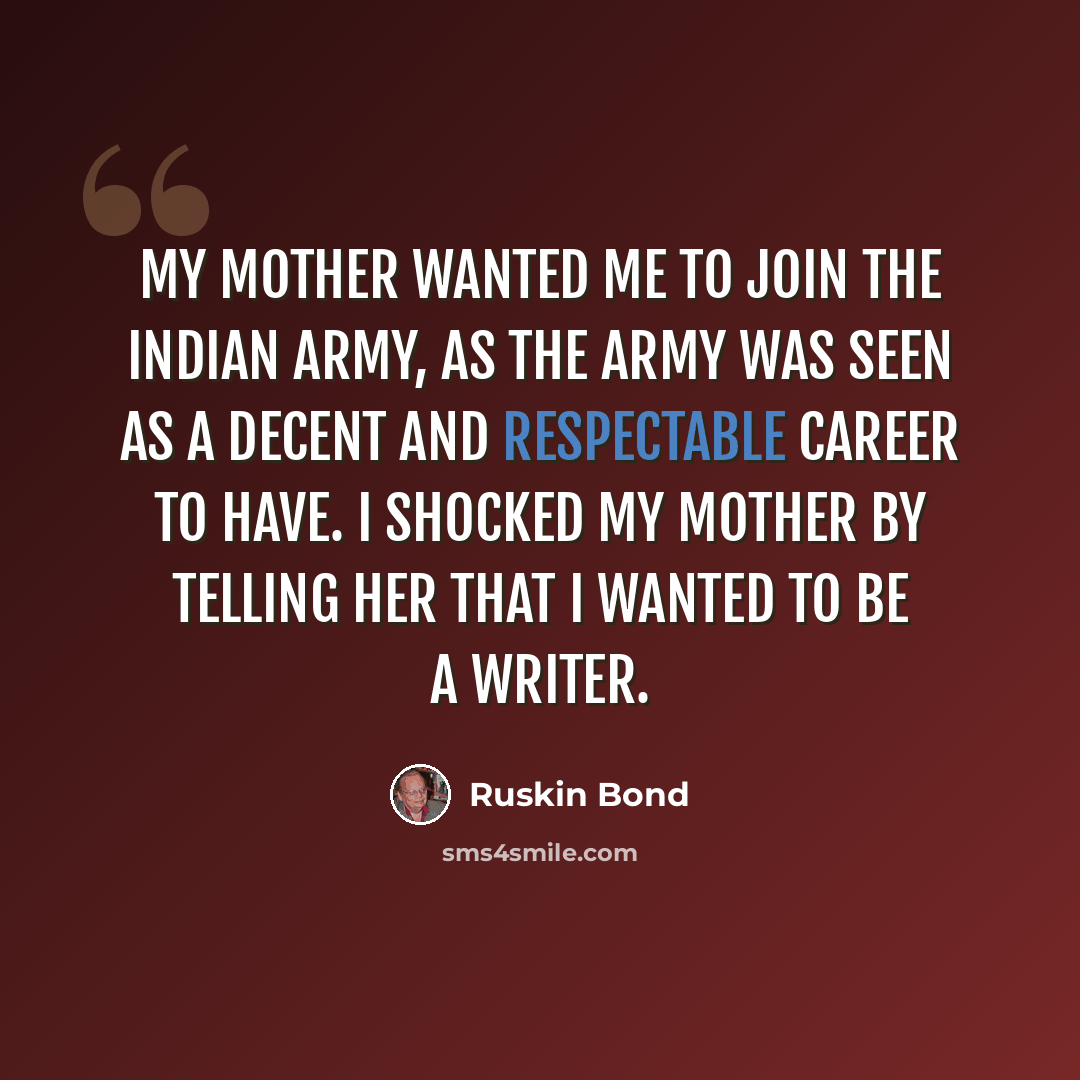“My mother wanted me to join the Indian army, as the army was seen as a decent and respectable career to have. I shocked my mother by telling her that I wanted to be a writer.” quote by Ruskin Bond