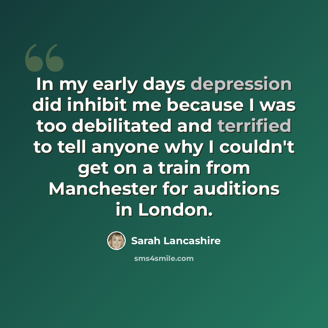 “In my early days depression did inhibit me because I was too debilitated and terrified to tell anyone why I couldn't get on a train from Manchester for auditions in London.” quote by Sarah Lancashire