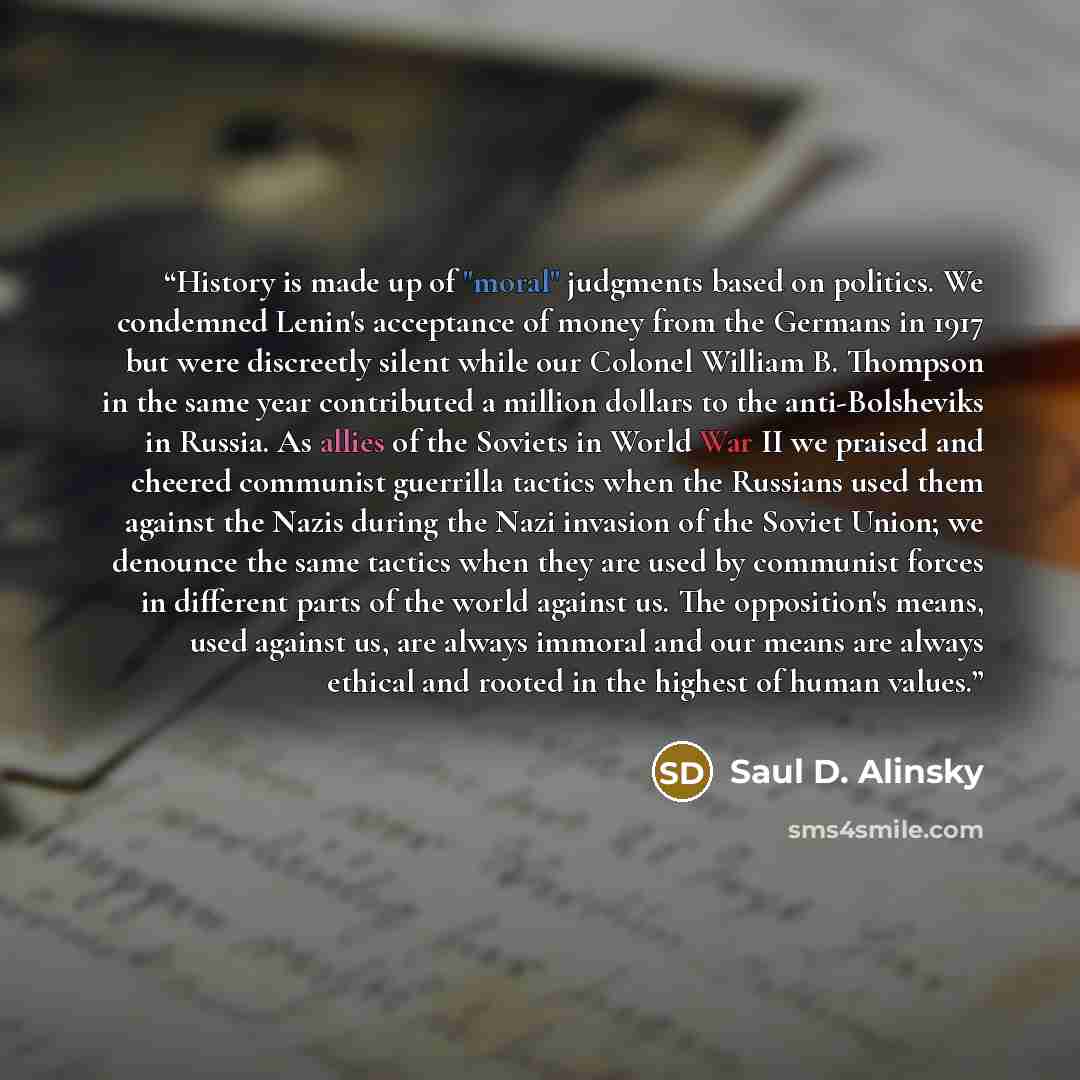 “History is made up of "moral" judgments based on politics. We condemned Lenin's acceptance of money from the Germans in 1917 but were discreetly silent while our Colonel William B. Thompson in the same year contributed a million dollars to the anti-Bolsheviks in Russia. As allies of the Soviets in…” quote by Saul D. Alinsky