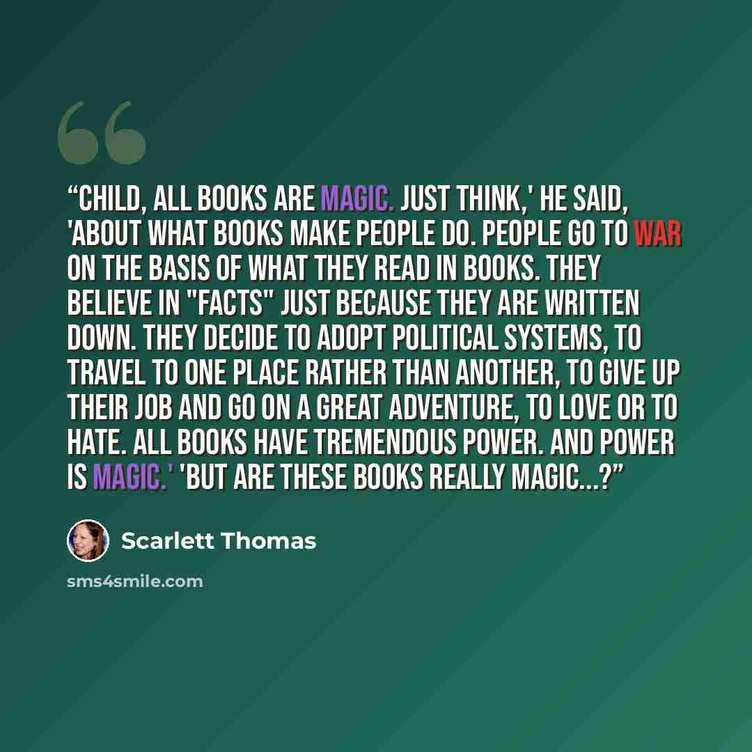 “Child, all books are magic. Just think,' he said, 'about what books make people do. People go to war on the basis of what they read in books. They believe in "facts" just because they are written down. They decide to adopt political systems, to travel to one place rather than another, to give up…” quote by Scarlett Thomas