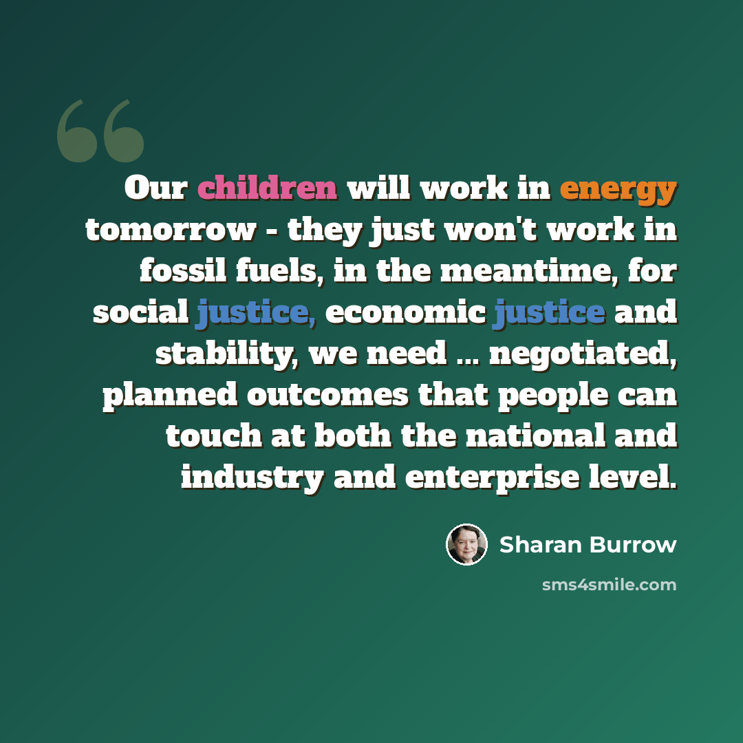 “Our children will work in energy tomorrow - they just won't work in fossil fuels, in the meantime, for social justice, economic justice and stability, we need ... negotiated, planned outcomes that people can touch at both the national and industry and enterprise level.” quote by Sharan Burrow