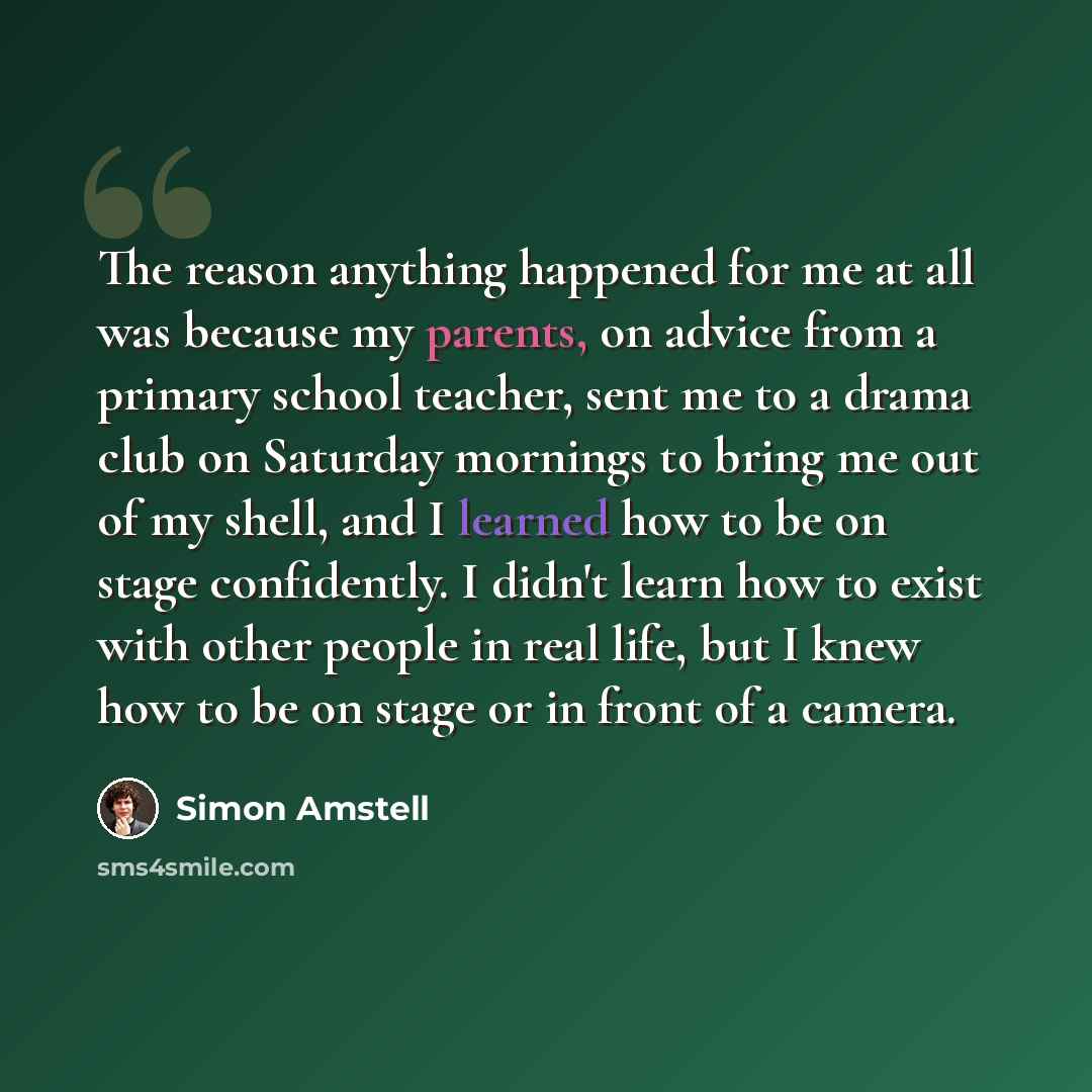 “The reason anything happened for me at all was because my parents, on advice from a primary school teacher, sent me to a drama club on Saturday mornings to bring me out of my shell, and I learned how to be on stage confidently. I didn't learn how to exist with other people in real life, but I knew…” quote by Simon Amstell