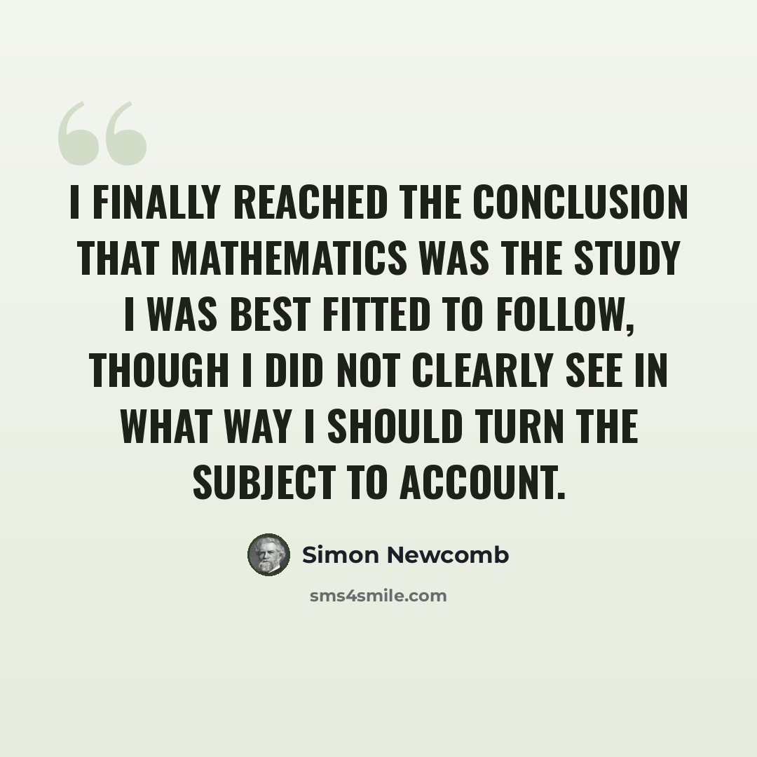 “I finally reached the conclusion that mathematics was the study I was best fitted to follow, though I did not clearly see in what way I should turn the subject to account.” quote by Simon Newcomb