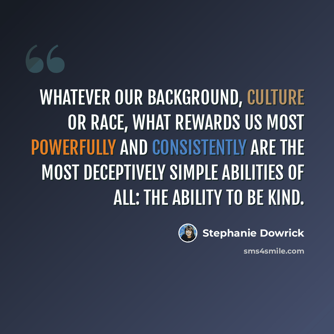 “Whatever our background, culture or race, what rewards us most powerfully and consistently are the most deceptively simple abilities of all: the ability to be kind.” quote by Stephanie Dowrick