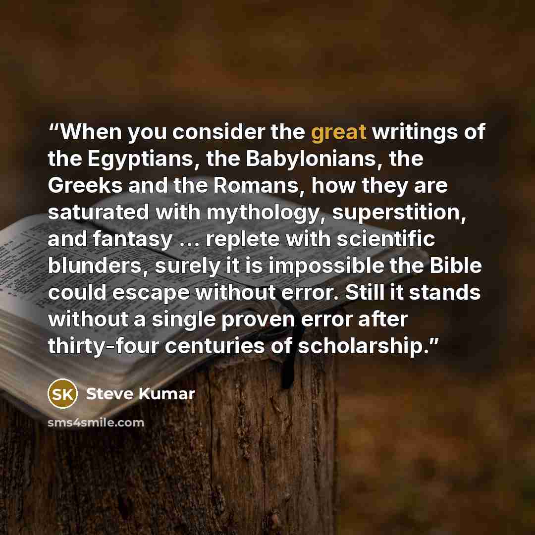 “When you consider the great writings of the Egyptians, the Babylonians, the Greeks and the Romans, how they are saturated with mythology, superstition, and fantasy … replete with scientific blunders, surely it is impossible the Bible could escape without error. Still it stands without a single…” quote by Steve Kumar