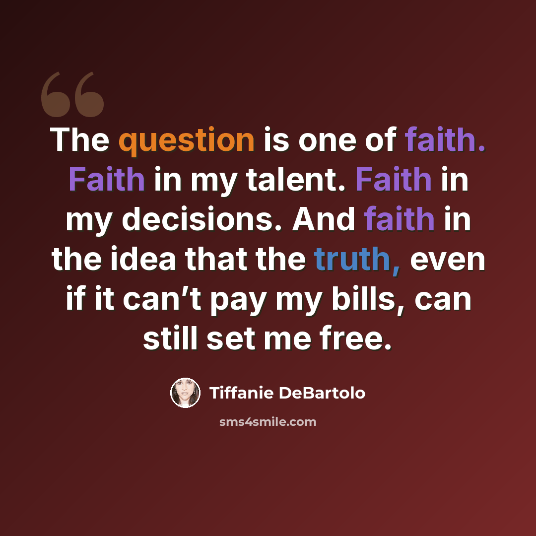 “The question is one of faith. Faith in my talent. Faith in my decisions. And faith in the idea that the truth, even if it can’t pay my bills, can still set me free.” quote by Tiffanie DeBartolo