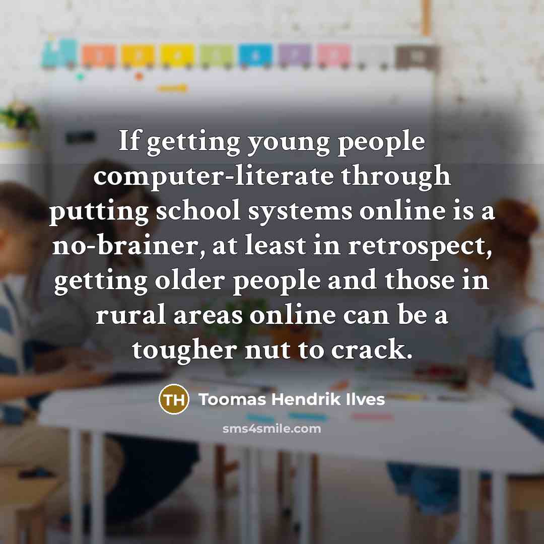 “If getting young people computer-literate through putting school systems online is a no-brainer, at least in retrospect, getting older people and those in rural areas online can be a tougher nut to crack.” quote by Toomas Hendrik Ilves