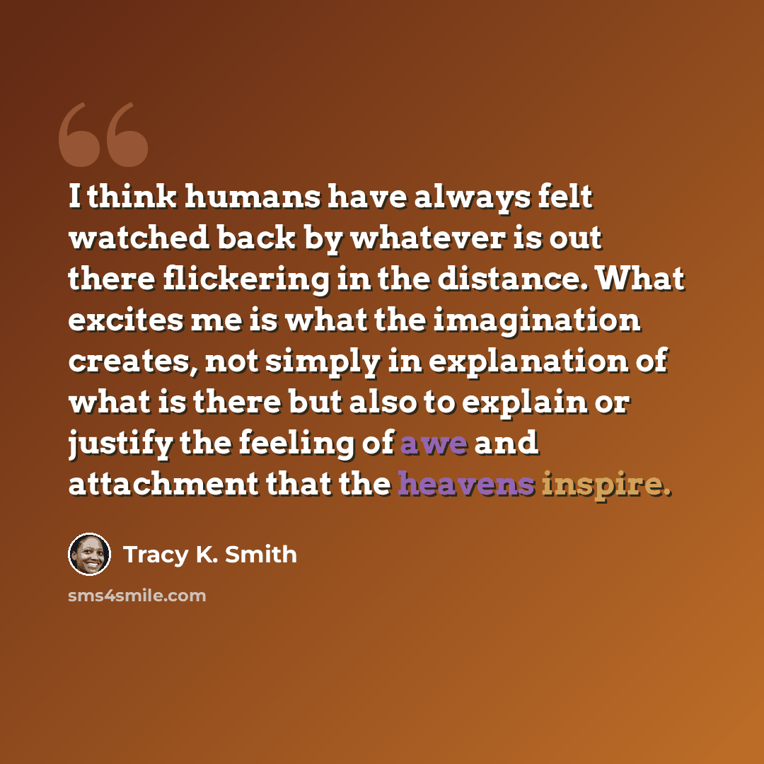 “I think humans have always felt watched back by whatever is out there flickering in the distance. What excites me is what the imagination creates, not simply in explanation of what is there but also to explain or justify the feeling of awe and attachment that the heavens inspire.” quote by Tracy K. Smith