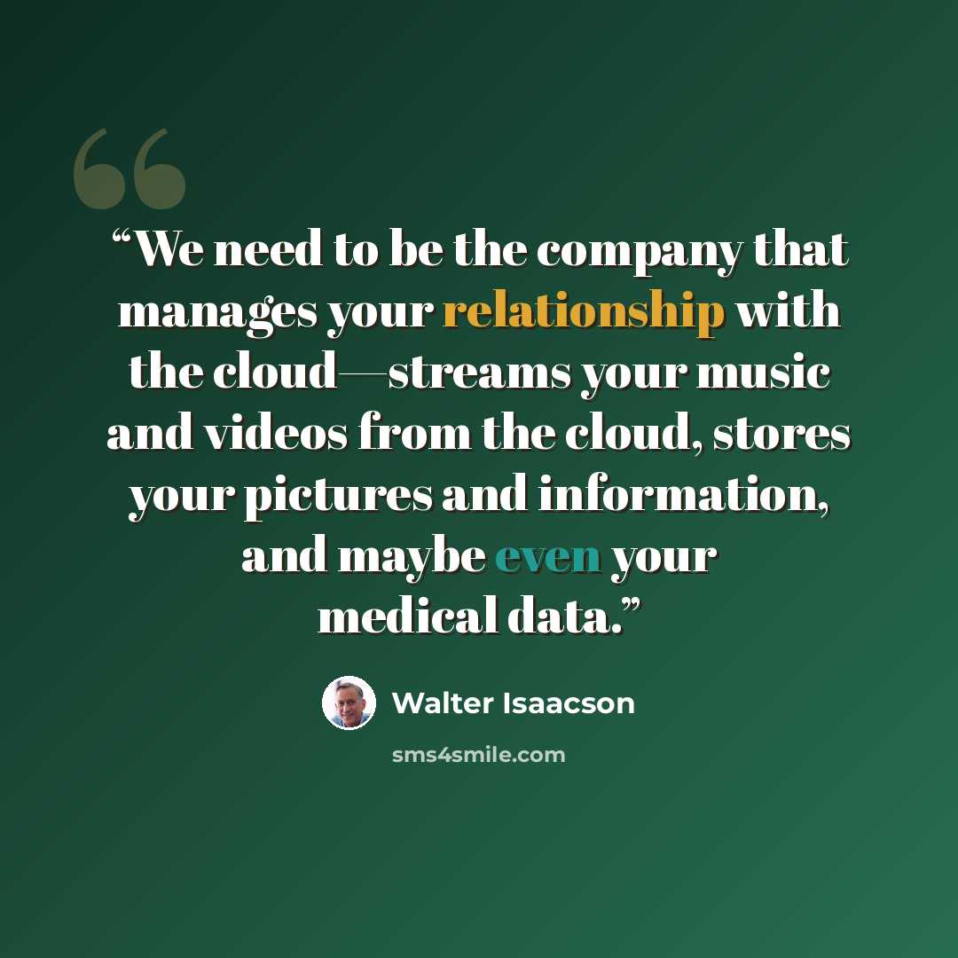 “We need to be the company that manages your relationship with the cloud—streams your music and videos from the cloud, stores your pictures and information, and maybe even your medical data.” quote by Walter Isaacson